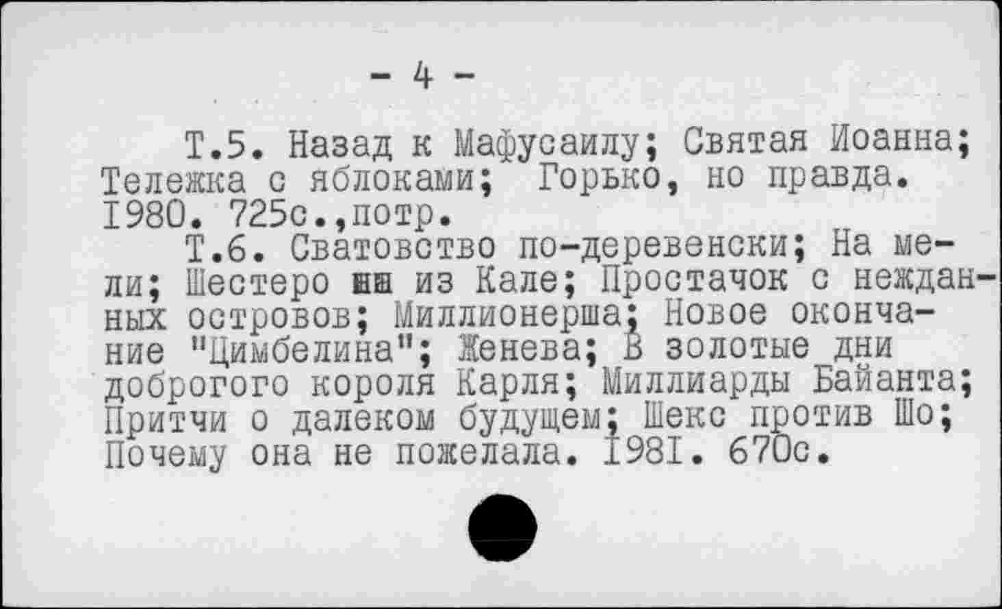 ﻿- 4 -
Т.5. Назад к Мафусаилу; Святая Иоанна; Тележка с яблоками; Горько, но правда. 1980. 725с.,потр.
Т.6. Сватовство по-деревенски; На мели; Шестеро ни из Кале; Простачок с неждан ных островов; Миллионерша; Новое окончание "Цимбелина”; Женева; В золотые дни доброгого короля Карля; Миллиарды Байанта; Притчи о далеком будущем; Шеке против Шо; Почему она не пожелала. 1981. 670с.